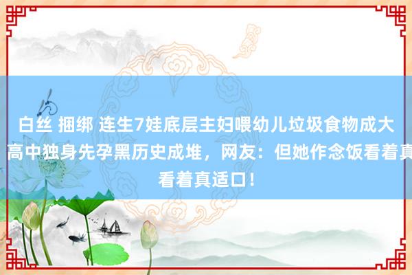 白丝 捆绑 连生7娃底层主妇喂幼儿垃圾食物成大网红？高中独身先孕黑历史成堆，网友：但她作念饭看着真适口！