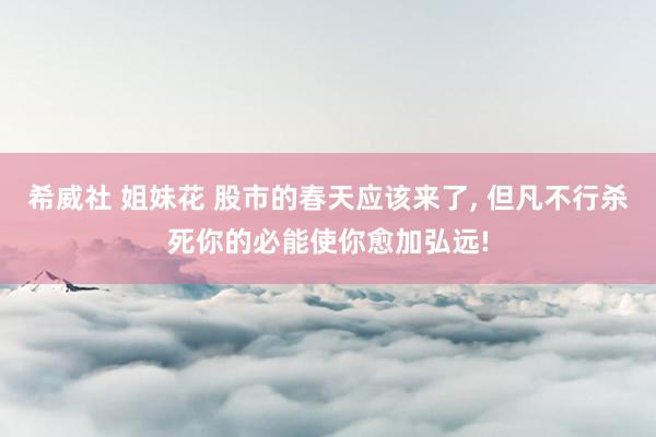 希威社 姐妹花 股市的春天应该来了， 但凡不行杀死你的必能使你愈加弘远!