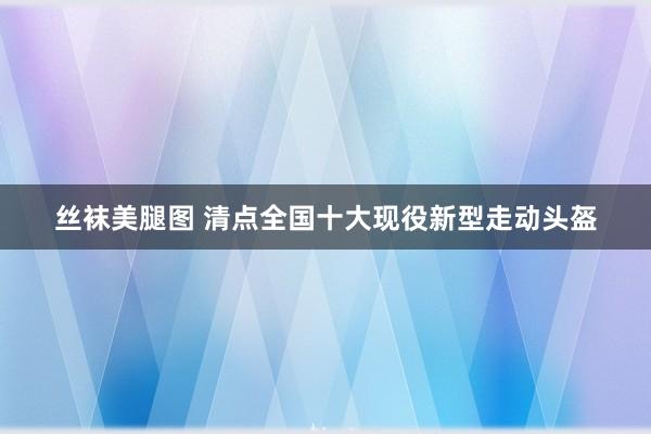 丝袜美腿图 清点全国十大现役新型走动头盔