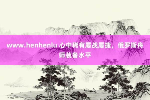 www.henhenlu 心中稀有屡战屡捷，俄罗斯舟师装备水平