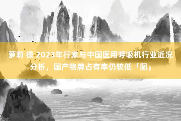 萝莉 操 2023年行家与中国医用呼吸机行业近况分析，国产物牌占有率仍较低「图」