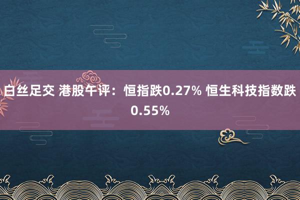 白丝足交 港股午评：恒指跌0.27% 恒生科技指数跌0.55%