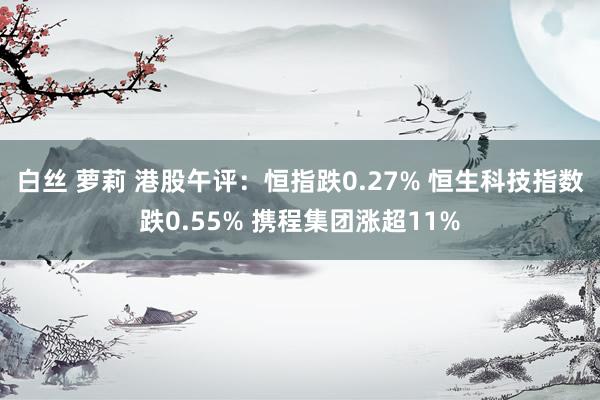 白丝 萝莉 港股午评：恒指跌0.27% 恒生科技指数跌0.55% 携程集团涨超11%