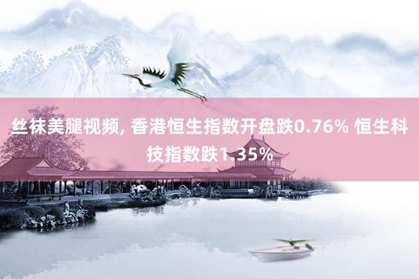 丝袜美腿视频, 香港恒生指数开盘跌0.76% 恒生科技指数跌1.35%