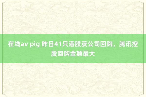 在线av pig 昨日41只港股获公司回购，腾讯控股回购金额最大