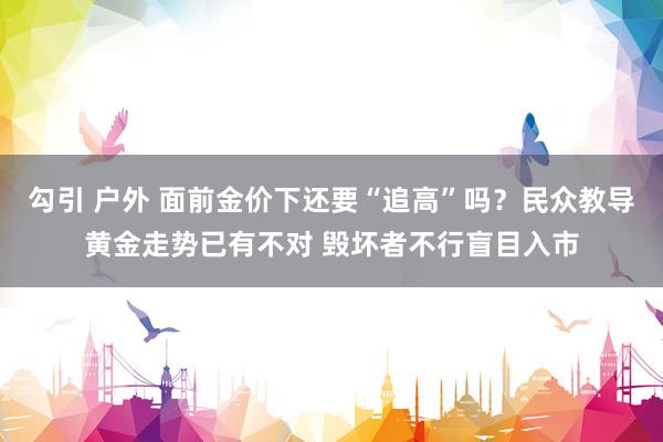 勾引 户外 面前金价下还要“追高”吗？民众教导黄金走势已有不对 毁坏者不行盲目入市