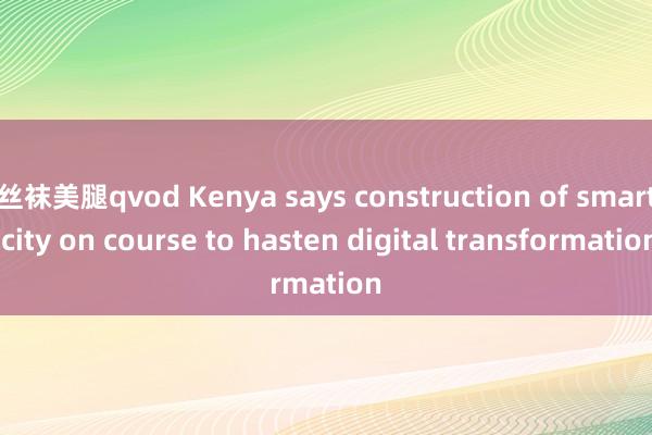 丝袜美腿qvod Kenya says construction of smart city on course to hasten digital transformation