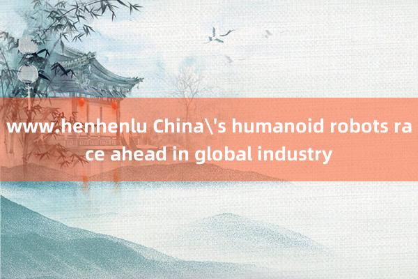 www.henhenlu China's humanoid robots race ahead in global industry