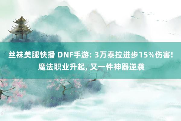 丝袜美腿快播 DNF手游: 3万泰拉进步15%伤害! 魔法职业升起, 又一件神器逆袭