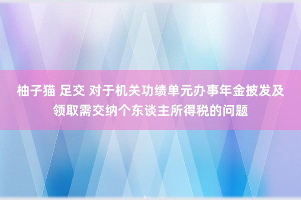 柚子猫 足交 对于机关功绩单元办事年金披发及领取需交纳个东谈主所得税的问题