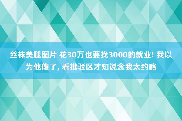 丝袜美腿图片 花30万也要找3000的就业! 我以为他傻了， 看批驳区才知说念我太约略