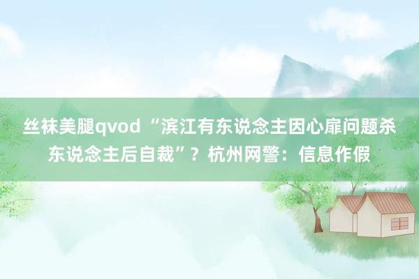 丝袜美腿qvod “滨江有东说念主因心扉问题杀东说念主后自裁”？杭州网警：信息作假