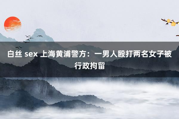 白丝 sex 上海黄浦警方：一男人殴打两名女子被行政拘留