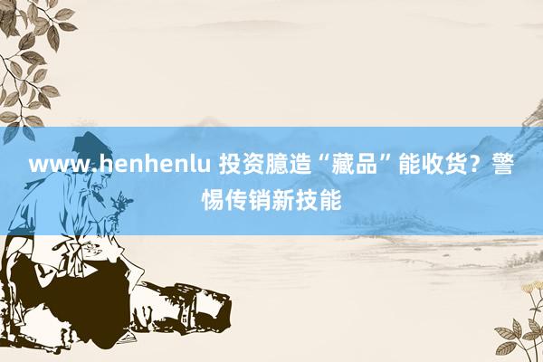 www.henhenlu 投资臆造“藏品”能收货？警惕传销新技能