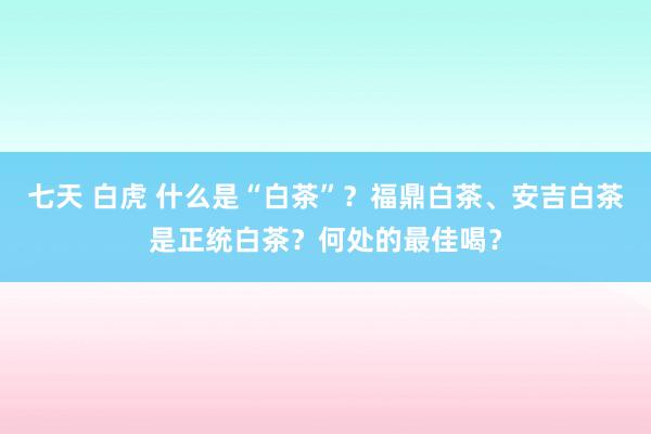 七天 白虎 什么是“白茶”？福鼎白茶、安吉白茶是正统白茶？何处的最佳喝？