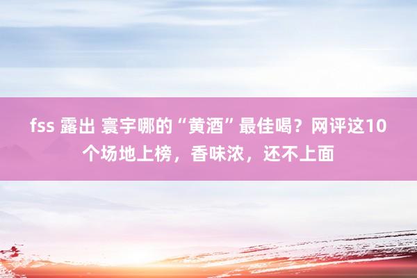 fss 露出 寰宇哪的“黄酒”最佳喝？网评这10个场地上榜，香味浓，还不上面