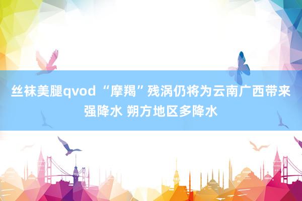 丝袜美腿qvod “摩羯”残涡仍将为云南广西带来强降水 朔方地区多降水