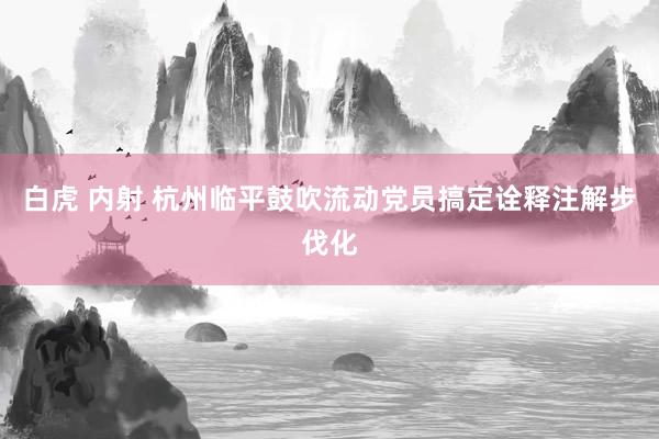 白虎 内射 杭州临平鼓吹流动党员搞定诠释注解步伐化