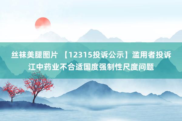 丝袜美腿图片 【12315投诉公示】滥用者投诉江中药业不合适国度强制性尺度问题