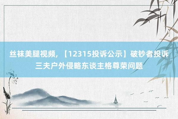 丝袜美腿视频, 【12315投诉公示】破钞者投诉三夫户外侵略东谈主格尊荣问题