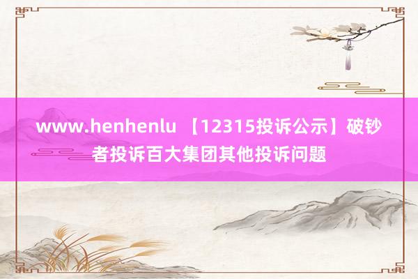 www.henhenlu 【12315投诉公示】破钞者投诉百大集团其他投诉问题