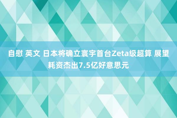 自慰 英文 日本将确立寰宇首台Zeta级超算 展望耗资杰出7.5亿好意思元