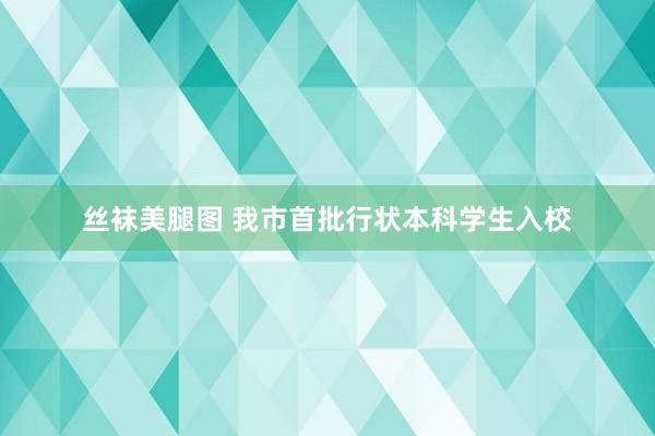 丝袜美腿图 我市首批行状本科学生入校