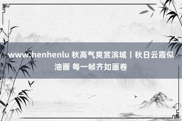 www.henhenlu 秋高气爽赏滨城丨秋日云霞似油画 每一帧齐如画卷