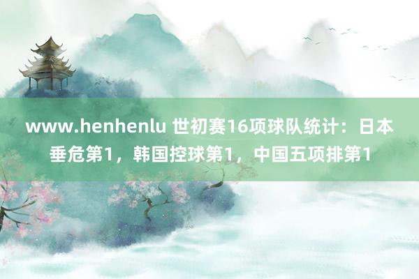 www.henhenlu 世初赛16项球队统计：日本垂危第1，韩国控球第1，中国五项排第1