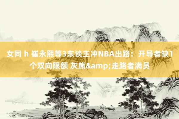 女同 h 崔永熙等3东谈主冲NBA出路：开导者缺1个双向限额 灰熊&走路者满员