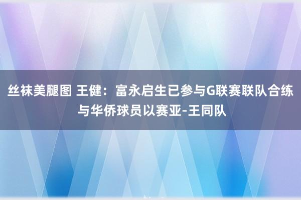 丝袜美腿图 王健：富永启生已参与G联赛联队合练 与华侨球员以赛亚-王同队