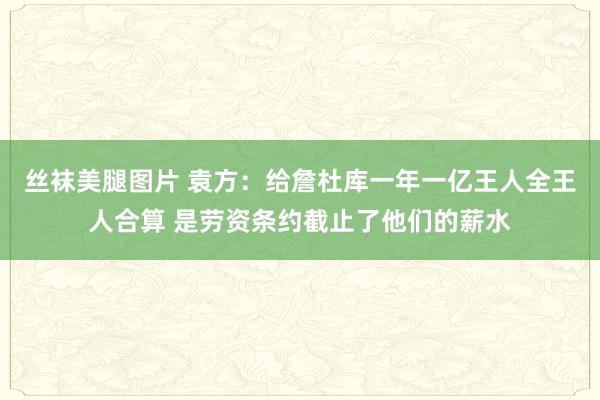 丝袜美腿图片 袁方：给詹杜库一年一亿王人全王人合算 是劳资条约截止了他们的薪水