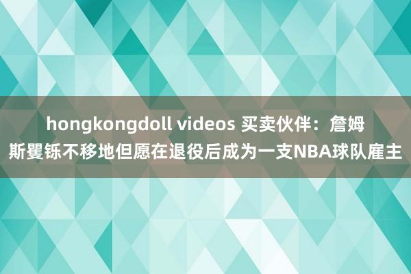 hongkongdoll videos 买卖伙伴：詹姆斯矍铄不移地但愿在退役后成为一支NBA球队雇主