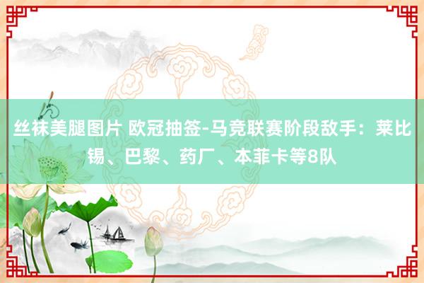 丝袜美腿图片 欧冠抽签-马竞联赛阶段敌手：莱比锡、巴黎、药厂、本菲卡等8队