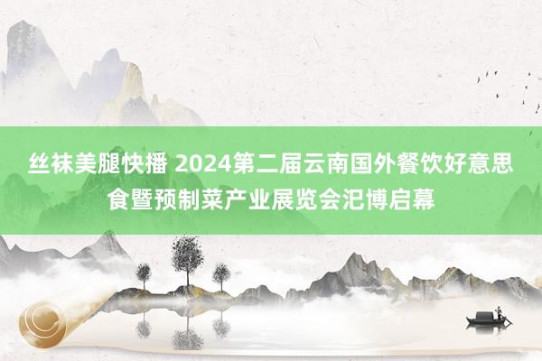 丝袜美腿快播 2024第二届云南国外餐饮好意思食暨预制菜产业展览会汜博启幕