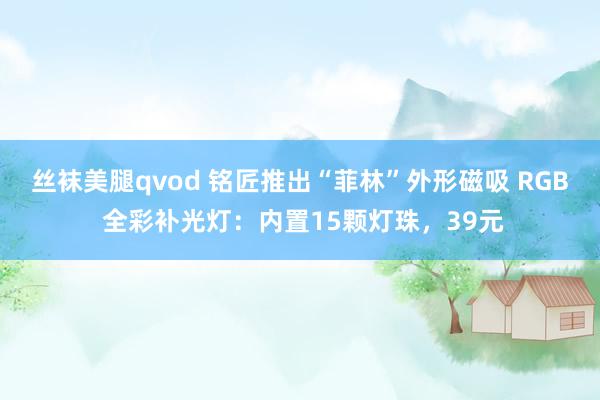 丝袜美腿qvod 铭匠推出“菲林”外形磁吸 RGB 全彩补光灯：内置15颗灯珠，39元