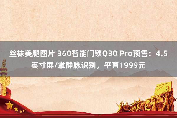 丝袜美腿图片 360智能门锁Q30 Pro预售：4.5英寸屏/掌静脉识别，平直1999元