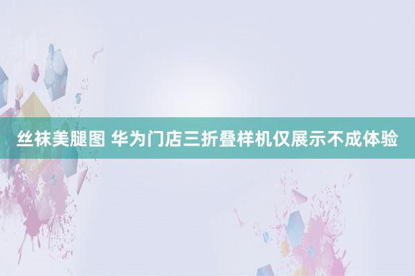 丝袜美腿图 华为门店三折叠样机仅展示不成体验