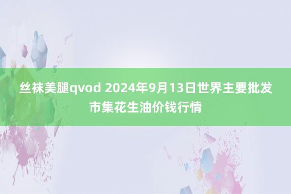 丝袜美腿qvod 2024年9月13日世界主要批发市集花生油价钱行情