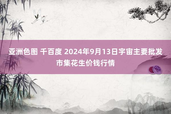 亚洲色图 千百度 2024年9月13日宇宙主要批发市集花生价钱行情