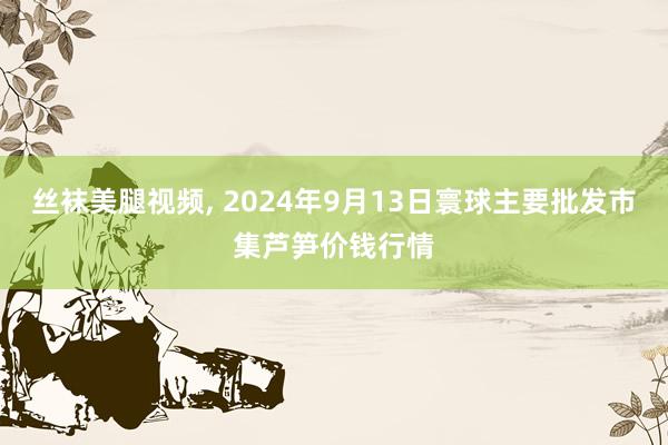 丝袜美腿视频， 2024年9月13日寰球主要批发市集芦笋价钱行情