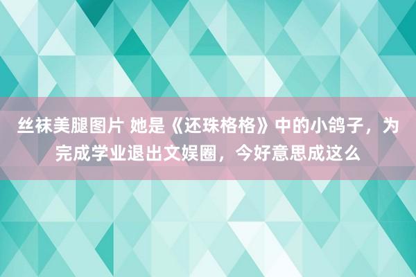 丝袜美腿图片 她是《还珠格格》中的小鸽子，为完成学业退出文娱圈，今好意思成这么