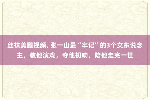 丝袜美腿视频, 张一山最“牢记”的3个女东说念主，教他演戏，夺他初吻，陪他走完一世