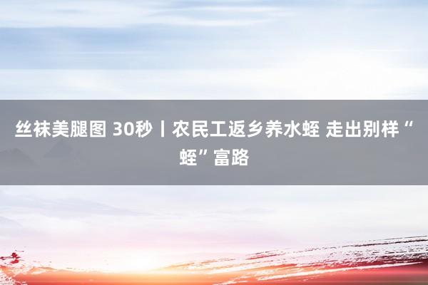 丝袜美腿图 30秒丨农民工返乡养水蛭 走出别样“蛭”富路