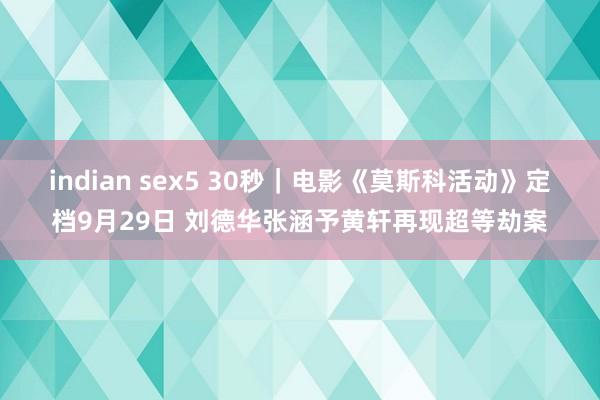 indian sex5 30秒｜电影《莫斯科活动》定档9月29日 刘德华张涵予黄轩再现超等劫案