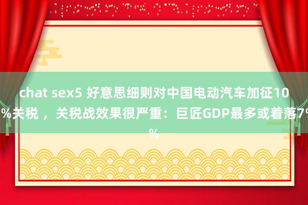 chat sex5 好意思细则对中国电动汽车加征100%关税 ，关税战效果很严重：巨匠GDP最多或着落7%