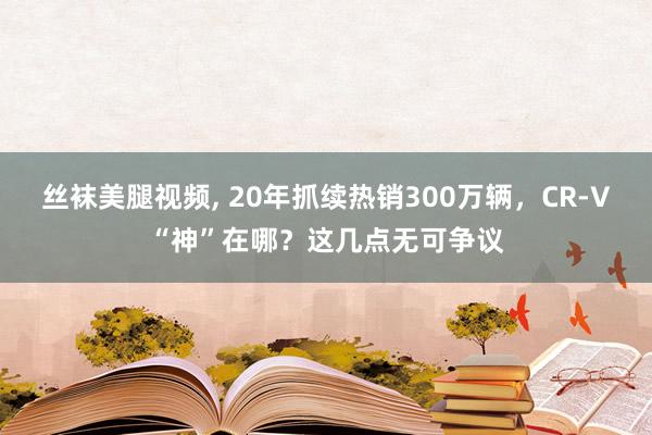 丝袜美腿视频, 20年抓续热销300万辆，CR-V“神”在哪？这几点无可争议