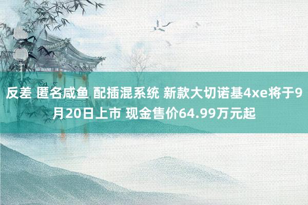 反差 匿名咸鱼 配插混系统 新款大切诺基4xe将于9月20日上市 现金售价64.99万元起