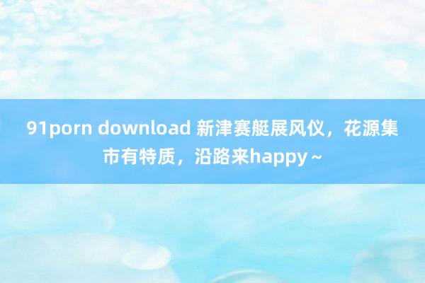 91porn download 新津赛艇展风仪，花源集市有特质，沿路来happy～