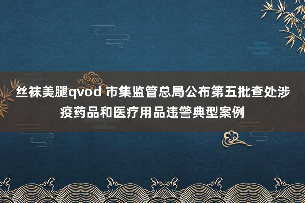 丝袜美腿qvod 市集监管总局公布第五批查处涉疫药品和医疗用品违警典型案例